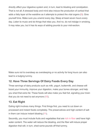 directly affect your digestive system and, in turn, lead to bloating and constipation.
That is not all. A stressed body and mind also induce the production of cortisol that
adds a fatty layer at the waistline as it attempts to protect the vital organs (9). Give
yourself time. Make sure you unwind every day. Sleep at least seven hours every
day. Listen to music and do things that relax you. And no, do not indulge in smoking.
It may relax you, but it has its ways of adding pounds to your mid­section.
Make sure not to oversleep as oversleeping or no activity for long hours can also
lead to a bulging tummy.
12. Have Three Servings Of Dairy Foods Every Day
Three servings of dairy products such as milk, yogurt, buttermilk, and cheese will
boost your immunity, improve your digestion, make your bones stronger, and help
you shed that extra fat. These foods will also make you feel full, signaling your brain
that you do not need to eat anymore (10).
13. Eat Right
Eating right involves many things. First things first, you need to cut down on
processed and instant foods completely. The preservatives and high content of salt
in them can induce instant bloating (11).
Secondly, you must include fruits and vegetables that are rich in fiber and have high
water content. The water will reduce the bloating, and the fiber will induce proper
digestion that will, in turn, shed some pounds off that tummy.
 