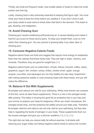Thirdly, eat small and frequent meals. Use smaller plates or bowls to make the small
portion size look big.
Lastly, chewing food is also extremely essential to keeping that figure right. You must
chew your food at least ten times before you swallow it. If you don’t chew it well,
your body needs to work extra to break down that food in the stomach. This leads to
gas, bloating, and indigestion.
14. Avoid Chewing Gum
Chewing gum causes swallowing puff­producing air. It causes bloating and makes it
hard for you to put on those skinny jeans. To keep your breath fresh, suck on mint
rather than chewing gum. You can prevent a growing belly if you steer clear of
chewing gum.
15. Consume Negative­Calorie Foods
Negative­calorie foods are fruits and veggies that require more energy to metabolize
them than the calories that these foods hold. They are high in water, vitamins, and
minerals. Therefore, they are good for weight loss (12)
Negative­calorie foods such as watermelon, tomato, lettuce, broccoli, coffee, celery,
grapefruit, yogurt, fish, chicken, turkey, chilies, chicken broth, apple, orange,
arugula, cucumber, and asparagus are not only healthy but also tasty. Experiment
with making awesome salads or cook amazing meals with these foods, and you will
notice the difference.
16. Balance It Out With Supplements
B­complex and calcium are vital for your well­being. While most women are unaware
of this fact, some do take these supplements. There is a rise in the estrogen levels
after puberty. This helps in housing the good fat (or protective fat) in your hips and
your tummy to prepare your body for pregnancy. When you reach menopause, the
estrogen levels drop, and the protective fat settles around your belly area. Therefore,
B­complex vitamins and calcium are not only vital for your well­being, but they also
help in regulating the levels of estrogen in your body. These supplements flush out
the excess estrogen and give you a slimmer waistline (13), (14), (15).
The right diet can help you reduce belly fat without exercise. It all starts with
reducing your sugar intake and taking negative­calorie foods to reduce the number
 