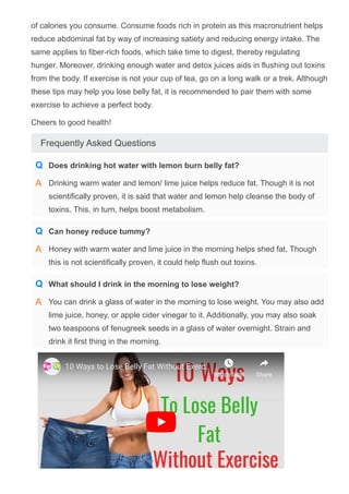 of calories you consume. Consume foods rich in protein as this macronutrient helps
reduce abdominal fat by way of increasing satiety and reducing energy intake. The
same applies to fiber­rich foods, which take time to digest, thereby regulating
hunger. Moreover, drinking enough water and detox juices aids in flushing out toxins
from the body. If exercise is not your cup of tea, go on a long walk or a trek. Although
these tips may help you lose belly fat, it is recommended to pair them with some
exercise to achieve a perfect body.
Cheers to good health!
Frequently Asked Questions
10 Ways to Lose Belly Fat Without Exerc…
Watch later Share
Does drinking hot water with lemon burn belly fat?
Q
Drinking warm water and lemon/ lime juice helps reduce fat. Though it is not
scientifically proven, it is said that water and lemon help cleanse the body of
toxins. This, in turn, helps boost metabolism.
A
Can honey reduce tummy?
Q
Honey with warm water and lime juice in the morning helps shed fat. Though
this is not scientifically proven, it could help flush out toxins.
A
What should I drink in the morning to lose weight?
Q
You can drink a glass of water in the morning to lose weight. You may also add
lime juice, honey, or apple cider vinegar to it. Additionally, you may also soak
two teaspoons of fenugreek seeds in a glass of water overnight. Strain and
drink it first thing in the morning.
A
 