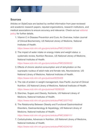 Sources
Articles on StyleCraze are backed by verified information from peer­reviewed
and academic research papers, reputed organizations, research institutions, and
medical associations to ensure accuracy and relevance. Check out our editorial
policy for further details.
Vitamin C in Disease Prevention and Cure: An Overview, Indian Journal
of Clinical Biochemistry, US National Library of Medicine, National
Institutes of Health.
https://www.ncbi.nlm.nih.gov/pmc/articles/PMC3783921/
1.
The impact of water intake on energy intake and weight status: a
systematic review, Nutrition Reviews, US National Library of Medicine,
National Institutes of Health.
https://www.ncbi.nlm.nih.gov/pmc/articles/PMC2929932/
2.
Effects of chronic alcohol consumption and of dehydration on the
supraoptic nucleus of adult male and female rats, Neuroscience, US
National Library of Medicine, National Institutes of Health.
https://www.ncbi.nlm.nih.gov/pubmed/8255426
3.
The role of protein in weight management, Asia Pacific Journal of Clinical
Nutrition, US National Library of Medicine, National Institutes of Health.
https://www.ncbi.nlm.nih.gov/pubmed/18296329
4.
Starches, Sugars and Obesity, Nutrients, US National Library of
Medicine, National Institutes of Health.
https://www.ncbi.nlm.nih.gov/pmc/articles/PMC3257742/
5.
The Relationship Between Obesity and Functional Gastrointestinal
Disorders, Gastroenterology & Hepatology, US National Library of
Medicine, National Institutes of Health.
https://www.ncbi.nlm.nih.gov/pmc/articles/PMC3096111/
6.
Carbohydrates, Advances in Nutrition, US National Library of Medicine,
National Institutes of Health.
https://www.ncbi.nlm.nih.gov/pmc/articles/PMC4224210/
7.
Probiotics: How Effective Are They in the Fight against Obesity?,
8.
 