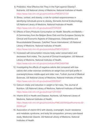 Probiotics: How Effective Are They in the Fight against Obesity?,
Nutrients, US National Library of Medicine, National Institutes of Health.
https://www.ncbi.nlm.nih.gov/pmc/articles/PMC6412733/
8.
Stress, cortisol, and obesity: a role for cortisol responsiveness in
identifying individuals prone to obesity, Domestic Animal Endocrinology,
US National Library of Medicine, National Institutes of Health.
https://www.ncbi.nlm.nih.gov/pubmed/27345309
9.
Effects of Dairy Products Consumption on Health: Benefits and Beliefs—
A Commentary from the Belgian Bone Club and the European Society for
Clinical and Economic Aspects of Osteoporosis, Osteoarthritis and
Musculoskeletal Diseases, Calcified Tissue International, US National
Library of Medicine, National Institutes of Health.
https://www.ncbi.nlm.nih.gov/pmc/articles/PMC4703621/
10.
Increased salt consumption induces body water conservation and
decreases fluid intake, The Journal of Clinical Investigation, US National
Library of Medicine, National Institutes of Health.
https://www.ncbi.nlm.nih.gov/pmc/articles/PMC5409798/
11.
Investigating the effects of negative­calorie diet compared with low­
calorie diet under exercise conditions on weight loss and lipid profile in
overweight/obese middle­aged and older men, Turkish Journal of Medical
Sciences, US National Library of Medicine, National Institutes of Health.
https://www.ncbi.nlm.nih.gov/pubmed/25539547
12.
Calcium intake and reduction in weight or fat mass, The Journal of
Nutrition, US National Library of Medicine, National Institutes of Health.
https://www.ncbi.nlm.nih.gov/pubmed/12514302
13.
Vitamin B12 in Health and Disease, Nutrients, US National Library of
Medicine, National Institutes of Health.
https://www.ncbi.nlm.nih.gov/pmc/articles/PMC3257642/pdf/nutrients­02­
00299.pdf
14.
Association of vitamin B12 with obesity, overweight, insulin resistance
and metabolic syndrome, and body fat composition; primary care­based
study, Medicinski Glasnik, US National Library of Medicine, National
Institutes of Health.
https://www.ncbi.nlm.nih.gov/pubmed/23892832
15.
 