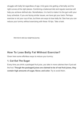 struggle with belly fat regardless of age. A lot goes into getting a flat belly and the
right curves at the right places. Combining a balanced diet and regular exercise will
help you achieve defined abs. Nonetheless, it is hard to make it to the gym with your
busy schedule. If you are facing similar issues, we have got your back. Perhaps
exercise is not your cup of tea, but there are ways to lose belly fat. See how you can
reduce your tummy without exercising with these 16 tips. Take a look.
How To Lose Belly Fat Without Exercise?
Given here some effortless ways to reduce your tummy:
1. Cut Out The Sugar
Every time you drink a packaged fruit juice, you take in more calories than if just eat
the fruit. Though the packaged juices are claimed to be of real fruit juices, they
contain high amounts of sugar, flavor, and color. Try to avoid them.
Click here to start your weight loss journey
 