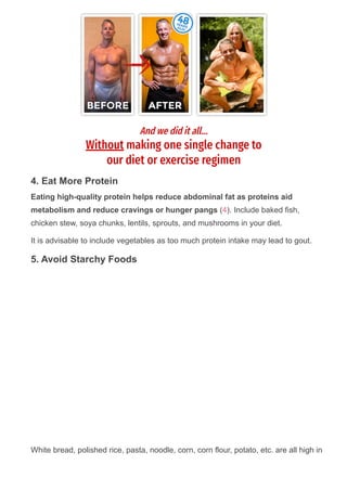 4. Eat More Protein
Eating high­quality protein helps reduce abdominal fat as proteins aid
metabolism and reduce cravings or hunger pangs (4). Include baked fish,
chicken stew, soya chunks, lentils, sprouts, and mushrooms in your diet.
It is advisable to include vegetables as too much protein intake may lead to gout.
5. Avoid Starchy Foods
White bread, polished rice, pasta, noodle, corn, corn flour, potato, etc. are all high in
 