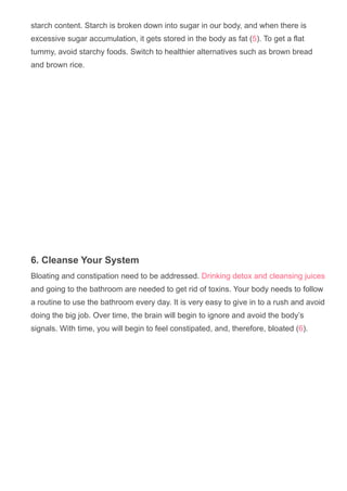 starch content. Starch is broken down into sugar in our body, and when there is
excessive sugar accumulation, it gets stored in the body as fat (5). To get a flat
tummy, avoid starchy foods. Switch to healthier alternatives such as brown bread
and brown rice.
6. Cleanse Your System
Bloating and constipation need to be addressed. Drinking detox and cleansing juices
and going to the bathroom are needed to get rid of toxins. Your body needs to follow
a routine to use the bathroom every day. It is very easy to give in to a rush and avoid
doing the big job. Over time, the brain will begin to ignore and avoid the body’s
signals. With time, you will begin to feel constipated, and, therefore, bloated (6).
 