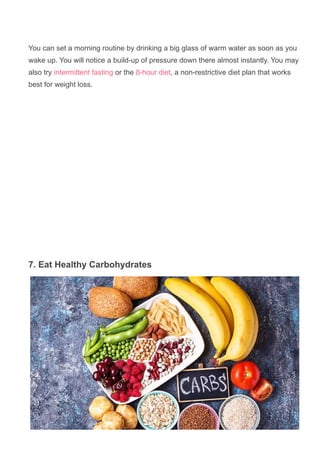 You can set a morning routine by drinking a big glass of warm water as soon as you
wake up. You will notice a build­up of pressure down there almost instantly. You may
also try intermittent fasting or the 8­hour diet, a non­restrictive diet plan that works
best for weight loss.
7. Eat Healthy Carbohydrates
 