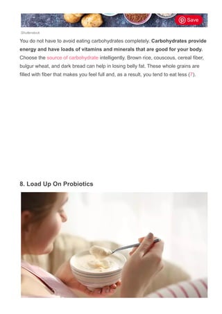 Shutterstock
You do not have to avoid eating carbohydrates completely. Carbohydrates provide
energy and have loads of vitamins and minerals that are good for your body.
Choose the source of carbohydrate intelligently. Brown rice, couscous, cereal fiber,
bulgur wheat, and dark bread can help in losing belly fat. These whole grains are
filled with fiber that makes you feel full and, as a result, you tend to eat less (7).
8. Load Up On Probiotics
Save
 