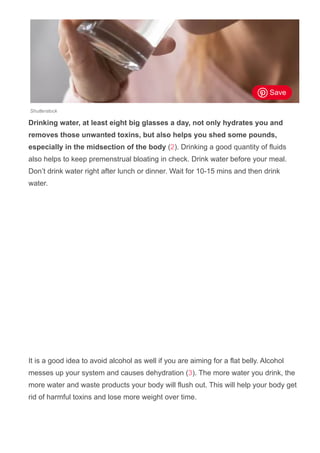 Shutterstock
Drinking water, at least eight big glasses a day, not only hydrates you and
removes those unwanted toxins, but also helps you shed some pounds,
especially in the midsection of the body (2). Drinking a good quantity of fluids
also helps to keep premenstrual bloating in check. Drink water before your meal.
Don’t drink water right after lunch or dinner. Wait for 10­15 mins and then drink
water.
It is a good idea to avoid alcohol as well if you are aiming for a flat belly. Alcohol
messes up your system and causes dehydration (3). The more water you drink, the
more water and waste products your body will flush out. This will help your body get
rid of harmful toxins and lose more weight over time.
Save
 