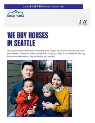 WE BUY HOUSES
IN SEATTLE
We buy houses in Seattle and surrounding area. We pay all cash and close quickly or on
your timeline. There is no realtor commissions nor do you need to do any repairs. We buy
houses in As-Is condition. We are friendly and efficient.
Call 425-298-5506 now for a fair cash offer.
 