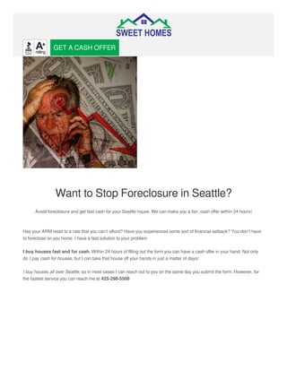 Want to Stop Foreclosure in Seattle?
Avoid foreclosure and get fast cash for your Seattle house. We can make you a fair, cash oﬀer within 24 hours!
Has your ARM reset to a rate that you can’t aﬀord? Have you experienced some sort of ﬁnancial setback? You don’t have
to foreclose on you home. I have a fast solution to your problem
I buy houses fast and for cash. Within 24 hours of ﬁlling out the form you can have a cash oﬀer in your hand. Not only
do I pay cash for houses, but I can take that house oﬀ your hands in just a matter of days!
I buy houses all over Seattle, so in most cases I can reach out to you on the same day you submit the form. However, for
the fastest service you can reach me at 425-298-5506
GET A CASH OFFER
 
