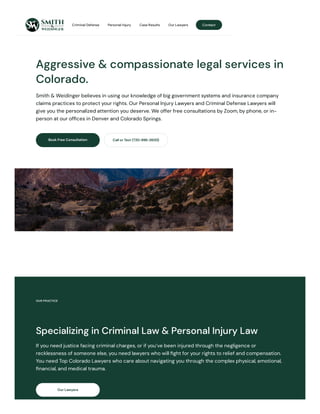 Aggressive & compassionate legal services in
Colorado.
Smith & Weidinger believes in using our knowledge of big government systems and insurance company
claims practices to protect your rights. Our Personal Injury Lawyers and Criminal Defense Lawyers will
give you the personalized attention you deserve. We offer free consultations by Zoom, by phone, or in-
person at our offices in Denver and Colorado Springs.
Book Free Consultation Call or Text (720-996-2600)
OUR PRACTICE
Specializing in Criminal Law & Personal Injury Law
If you need justice facing criminal charges, or if you’ve been injured through the negligence or
recklessness of someone else, you need lawyers who will fight for your rights to relief and compensation.
You need Top Colorado Lawyers who care about navigating you through the complex physical, emotional,
financial, and medical trauma.
Our Lawyers
Contact
Criminal Defense Personal Injury Case Results Our Lawyers
 