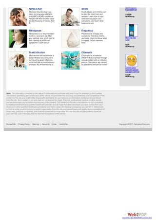 Nail Program
                           ADHD & ADD                                                       Stroke                                   Foundation III
                           Discover ways to diagnose,                                       Heart attacks and strokes can
                           treat, and manage adult and                                      be fatal for older men and               $10.95
                           child ADD & ADHD conditions.                                     women. Learn how to spot                 ULT Beauty
                                                                                                                                        A
                           People with this disorder have                                   early warning signs and
                           trouble focusing on tasks. ADD                                   symptoms, and learn what
                           &                                                                treatments are


                           Menopause                                                        Pregnancy
                           Menopause is a very important                                    Pregnancy is a happy and
                           point in a woman's life. After                                   scary time. First time moms
                           your periods stop, you'll start to                               and dads might not know what             No-Chip Top
                           feel a variety of additional                                     to expect. Get an overview               Coat
                           symptoms. Learn about                                            here.
                                                                                                                                     $8.0
                                                                                                                                     ULT Beauty
                                                                                                                                        A


                           Yeast Infection                                                  Chlamydia
                           Most women will experience a                                     Chlamydia is a bacterial
                           yeast infection at some point,                                   infection that is spread through
                           but recurring yeast infections                                   sexual contact with an infected
                           could indicate a more serious                                    person. Symptoms are caused
                           problem. It's embarrassing to                                    by a bacteria and can be cured.
                                                                                                                                     Lemon Drop
                                                                                                                                     Smooth Sphere
                                                                                                                                     Lip Balm SPF 15
                                                                                                                                     $3.29
                                                                                                                                     ULT Beauty
                                                                                                                                        A




Note: The information provided on this site is for informational purposes only, and it may be provided by third parties.
The owners, operators, and contributors of this site do not guarantee the accuracy, completeness, and compliance of the
content on this site and shall not be responsible and liable for your reliance on information contained on and linked
from this site. Such content is not and shall not be deemed tax, legal, financial, professional medical, or other advice,
and we encourage you to confirm the accuracy of the content. The content on this site is not intended to be a substitute
for medical treatment by a qualified healthcare provider, and we hope that when necessary you seek advice from your
doctor(s) or other qualified healthcare provider(s) and that in cases of a medical emergency you call 9-1-1. References
or links to a site, product, company, and/or organization from this site are not endorsements and/or recommendations of
those sites, products, companies, and material contained on those sites. You use this site and the contents herein at
your own risk. Use of this site shall be deemed acceptance of the above.



Contact Us | Privacy Policy | Sitemap | About Us | Links | Link to Us                                                          Copyright © 2011, SymptomFind.com




                                                                                                                                  converted by Web2PDFConvert.com
 