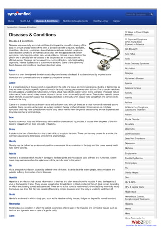 Search for Symptoms

 Home          Health A-Z         Diseases & Conditions          Nutrition & Supplements            Healthy Living         Cancer

SymptomFind > Diseases & Conditions

                                                                                                                                    10 Ways to Prevent Staph
  Diseases & Conditions                                                                                                             Infection
                                                                                                                                    11 Signs and Symptoms
  Diseases & Conditions                                                                                                             When You've Been
  Diseases are essentially abnormal conditions that impair the normal functioning of the                                            Exposed to Asbestos
  body. In a much broader sense of the term, a disease can refer to injuries, disorders,
  disabilities, infections, syndromes, deviant behaviors and even isolated symptoms.                                                ADHD & ADD
  Such diseased conditions are normally associated with the appearance of certain                                                   Acid Reflux
  symptoms, including dysfunction, pain, social problems, distress or even death of the
  person who is afflicted with the disease or for people who are in contact with the                                                Acne
  afflicted person. Diseases can be caused by a number of factors, including invading
  organisms, internal dysfunctions or autoimmune disorders. Some of the commonly                                                    Acute Coronary Syndrome
  found diseases and conditions have been described below.
                                                                                                                                    Alcoholism
  Autism
                                                                                                                                    Allergies
  Autism is a brain development disorder usually diagnosed in early childhood. It is characterized by impaired social
  interaction and communication and a tendency for repetitive behavior.                                                             Alzheimer’s Disease
  Cancer                                                                                                                            Anemia
  It is a broad category of disease which is caused when the cells of a tissue are no longer growing, dividing or functioning, as   Anorexia Nervosa
  they are meant to be in a specific organ or tissue in the body, causing precancerous cells to form. Due to certain mutations,
  the cells undergo uncontrolled multiplication, forming a fatal mass of cells called tumor. Some examples of cancers include       Anxiety
  colon cancer, brain cancer, kidney cancer, stomach cancer, bone cancer and thyroid cancer. There is also metastic cancer,
  which refers to a secondary cancer that develops elsewhere in the body when cancer cells spread from one cancer site to           Arthritis
  another in the body.
                                                                                                                                    Asthma
  Cancer is a disease that has no known cause and no known cure, although there are a small number of treatment options
  available. Some cancers can be cured via surgery, radiation therapy or chemotherapy. Some cancers do not show                     Athlete’s Foot Symptoms,
  symptoms until they have spread further into the body, which makes them dangerous because they are not diagnosed until            Causes And Treatment
  they have reached a terminal stage.
                                                                                                                                    Autism
  Acne
                                                                                                                                    Bipolar Disorder
  Acne is a common, itchy and inflammatory skin condition characterized by pimples. It occurs when the pores of the skin
  become clogged with oil, dead skin cells or bacteria.                                                                             Bronchitis

  Stroke                                                                                                                            Chlamydia
  A stroke is the loss of brain function due to lack of blood supply to the brain. There can be many causes for a stroke, the       Crohn's Disease
  common causes being thrombosis, embolism or a hemorrhage.
                                                                                                                                    Deep Vein Thrombosis
  Obesity
                                                                                                                                    Depression
  Obesity may be defined as an abnormal condition or excessive fat accumulation in the body and this poses several health
  risks to the patients.                                                                                                            Diabetes
  Arthritis                                                                                                                         Emphysema
  Arthritis is a condition which results in damage to the bone joints and this causes pain, stiffness and numbness. Severe          Erectile Dysfunction
  cases may even necessitate the replacement of the joints for relief to the patient.
                                                                                                                                    Fibromyalgia
  Flu
                                                                                                                                    Flu
  Flu is a respiratory infection, caused by different forms of viruses. It can be fatal for elderly people, newborn babies and
  patients suffering from certain chronic illnesses.                                                                                Genital Herpes
  Hepatitis                                                                                                                         Gout
  Hepatitis is an infection that causes inflammation to the liver, and often results from the hepatitis A virus, the hepatitis B    HIV & AIDS
  virus or the hepatitis C virus. These viruses spread either through blood to blood contact or through fecal contact depending
  on which virus is being spread and contracted. There are no actual cures or treatments for them and they essentially rectify      HPV & Genital Warts
  themselves over time. But they are capable of becoming chronic diseases when the body is unable to ward them off.
                                                                                                                                    Heart Attack
  Hernia
                                                                                                                                    Hemorrhoids Causes,
  Hernia is an ailment in which a body part, such as the intestine or fatty tissues, bulges out beyond its normal boundary.         Symptoms And Treatments
  Fibromyalgia                                                                                                                      Hepatitis
  Fibromyalgia is a condition in which the patient experiences chronic pain in the muscles and connective tissues such as           Hernia
  tendons and ligaments even in case of a gentle touch.
                                                                                                                                    Hives
  Lupus
                                                                                                                                    Home Treatments For

                                                                                                                                     converted by Web2PDFConvert.com
 