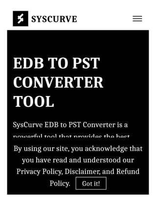 EDB TO PST
CONVERTER
TOOL
SysCurve EDB to PST Converter is a
powerful tool that provides the best
way to convert EDB to PST, EML, MSG,
and HTML format. The advanced
algorithm of this tool also repairs
corrupted EDB files. With the help of
SYSCURVE
By using our site, you acknowledge that
you have read and understood our
Privacy Policy, Disclaimer, and Refund
Policy. Got it!
 