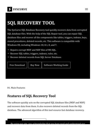 SQL RECOVERY TOOL
The SysCurve SQL Database Recovery tool quickly recovers data from corrupted
SQL database 몭iles. With the help of the SQL Repair tool, you can repair SQL
database 몭iles and recover all the components like tables, triggers, indexes, keys,
stored procedures, deleted records, etc. This software is compatible with
Windows OS, including Windows 10, 8.1, 8, and 7.
Free Download Buy Now Software Working Guide
01. Main Features
Features of SQL Recovery Tool
The software quickly acts on the corrupted SQL database 몭iles (MDF and NDF)
and recovers data from them. It also recovers deleted records from the SQL
database. The advanced algorithm of this tool ensures fast database recovery.
Download Manual Method
Repairs corrupt MDF and NDF 몭iles of MS SQL.
→
Recover SQL tables, triggers, indexes, rules, etc.
→
Recover deleted records from SQL Server Database.
→
SYSCURVE
By using our site, you acknowledge that you have read and understood our
 