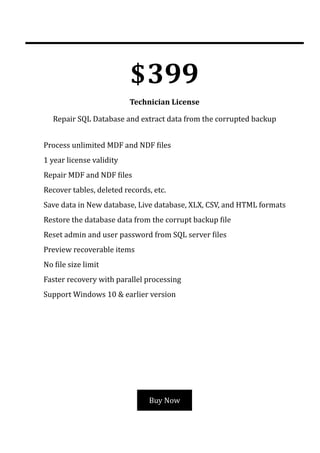$399
Technician License
Repair SQL Database and extract data from the corrupted backup
Buy Now
Process unlimited MDF and NDF 몭iles
→
1 year license validity
→
Repair MDF and NDF 몭iles
→
Recover tables, deleted records, etc.
→
Save data in New database, Live database, XLX, CSV, and HTML formats
→
Restore the database data from the corrupt backup 몭ile
→
Reset admin and user password from SQL server 몭iles
→
Preview recoverable items
→
No 몭ile size limit
→
Faster recovery with parallel processing
→
Support Windows 10 & earlier version
→
 