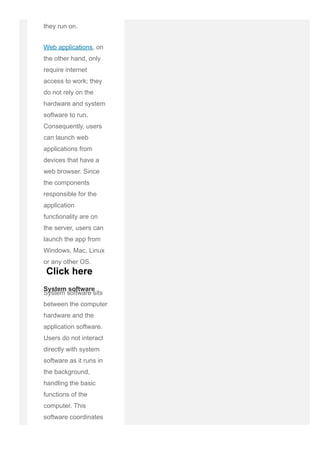 they run on.
Web applications, on
the other hand, only
require internet
access to work; they
do not rely on the
hardware and system
software to run.
Consequently, users
can launch web
applications from
devices that have a
web browser. Since
the components
responsible for the
application
functionality are on
the server, users can
launch the app from
Windows, Mac, Linux
or any other OS.
System software sits
between the computer
hardware and the
application software.
Users do not interact
directly with system
software as it runs in
the background,
handling the basic
functions of the
computer. This
software coordinates
a system's hardware
System software
Click here
 