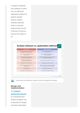 a system's hardware
and software so users
can run high­level
application software to
perform specific
actions. System
software executes
when a computer
system boots up and
continues running as
long as the system is
on.
The software
development lifecycle
is a framework that
project managers use
to describe the stages
and tasks associated
with designing
w
Design and
implementation
Here are the key differences between system and application software.
k
 