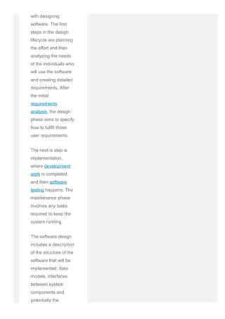 with designing
software. The first
steps in the design
lifecycle are planning
the effort and then
analyzing the needs
of the individuals who
will use the software
and creating detailed
requirements. After
the initial
requirements
analysis, the design
phase aims to specify
how to fulfill those
user requirements.
The next is step is
implementation,
where development
work is completed,
and then software
testing happens. The
maintenance phase
involves any tasks
required to keep the
system running.
The software design
includes a description
of the structure of the
software that will be
implemented, data
models, interfaces
between system
components and
potentially the
 