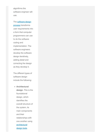 potentially the
algorithms the
software engineer will
use.
The software design
process transforms
user requirements into
a form that computer
programmers can use
to do the software
coding and
implementation. The
software engineers
develop the software
design iteratively,
adding detail and
correcting the design
as they develop it.
The different types of
software design
include the following:
Architectural
design. This is the
foundational
design, which
identifies the
overall structure of
the system, its
main components
and their
relationships with
one another using
architectural
design tools.
High­level
 
