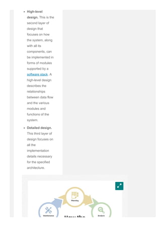 High­level
design. This is the
second layer of
design that
focuses on how
the system, along
with all its
components, can
be implemented in
forms of modules
supported by a
software stack. A
high­level design
describes the
relationships
between data flow
and the various
modules and
functions of the
system.
Detailed design.
This third layer of
design focuses on
all the
implementation
details necessary
for the specified
architecture.
w
 