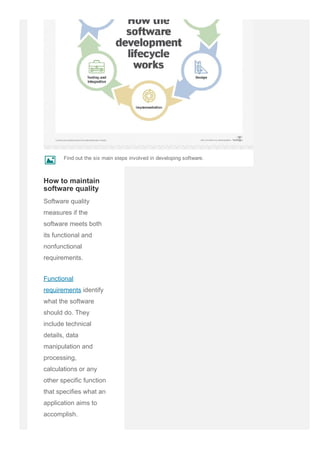 Software quality
measures if the
software meets both
its functional and
nonfunctional
requirements.
Functional
requirements identify
what the software
should do. They
include technical
details, data
manipulation and
processing,
calculations or any
other specific function
that specifies what an
application aims to
accomplish.
How to maintain
software quality
Find out the six main steps involved in developing software.
k
 