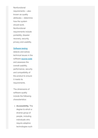 Nonfunctional
requirements ­­ also
known as quality
attributes ­­ determine
how the system
should work.
Nonfunctional
requirements include
portability, disaster
recovery, security,
privacy and usability.
Software testing
detects and solves
technical issues in the
software source code
and assesses the
overall usability,
performance, security
and compatibility of
the product to ensure
it meets its
requirements.
The dimensions of
software quality
include the following
characteristics:
Accessibility. The
degree to which a
diverse group of
people, including
individuals who
require adaptive
technologies such
as voice
 