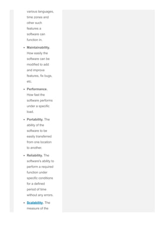 various languages,
time zones and
other such
features a
software can
function in.
Maintainability.
How easily the
software can be
modified to add
and improve
features, fix bugs,
etc.
Performance.
How fast the
software performs
under a specific
load.
Portability. The
ability of the
software to be
easily transferred
from one location
to another.
Reliability. The
software's ability to
perform a required
function under
specific conditions
for a defined
period of time
without any errors.
Scalability. The
measure of the
software's ability to
 