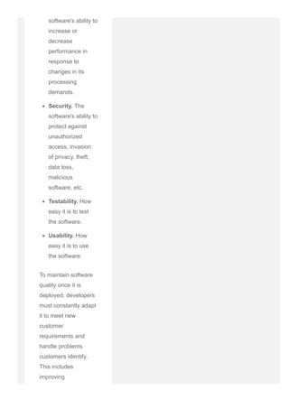 software's ability to
increase or
decrease
performance in
response to
changes in its
processing
demands.
Security. The
software's ability to
protect against
unauthorized
access, invasion
of privacy, theft,
data loss,
malicious
software, etc.
Testability. How
easy it is to test
the software.
Usability. How
easy it is to use
the software.
To maintain software
quality once it is
deployed, developers
must constantly adapt
it to meet new
customer
requirements and
handle problems
customers identify.
This includes
improving
functionality, fixing
 