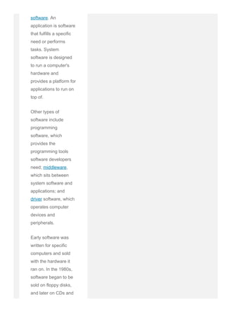software. An
application is software
that fulfills a specific
need or performs
tasks. System
software is designed
to run a computer's
hardware and
provides a platform for
applications to run on
top of.
Other types of
software include
programming
software, which
provides the
programming tools
software developers
need; middleware,
which sits between
system software and
applications; and
driver software, which
operates computer
devices and
peripherals.
Early software was
written for specific
computers and sold
with the hardware it
ran on. In the 1980s,
software began to be
sold on floppy disks,
and later on CDs and
 