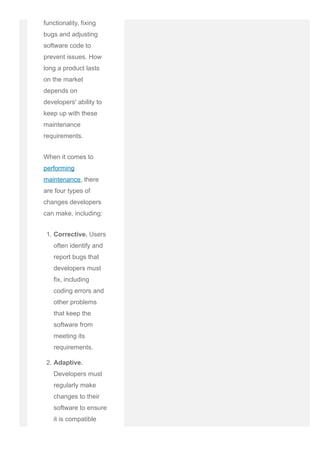 functionality, fixing
bugs and adjusting
software code to
prevent issues. How
long a product lasts
on the market
depends on
developers' ability to
keep up with these
maintenance
requirements.
When it comes to
performing
maintenance, there
are four types of
changes developers
can make, including:
1. Corrective. Users
often identify and
report bugs that
developers must
fix, including
coding errors and
other problems
that keep the
software from
meeting its
requirements.
2. Adaptive.
Developers must
regularly make
changes to their
software to ensure
it is compatible
with changing
 