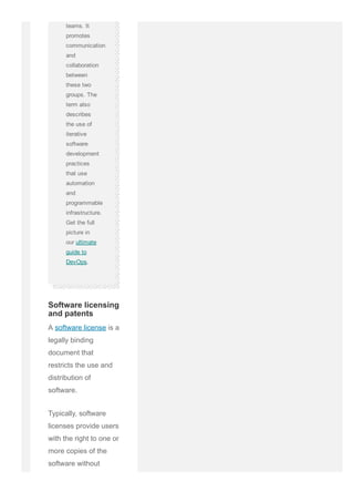 teams. It
promotes
communication
and
collaboration
between
these two
groups. The
term also
describes
the use of
iterative
software
development
practices
that use
automation
and
programmable
infrastructure.
Get the full
picture in
our ultimate
guide to
DevOps.
A software license is a
legally binding
document that
restricts the use and
distribution of
software.
Typically, software
licenses provide users
with the right to one or
more copies of the
software without
Software licensing
and patents
 