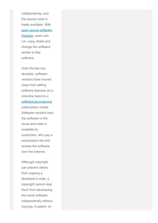 software is developed
collaboratively, and
the source code is
freely available. With
open source software
licenses, users can
run, copy, share and
change the software
similar to free
software.
Over the last two
decades, software
vendors have moved
away from selling
software licenses on a
one­time basis to a
software­as­a­service
subscription model.
Software vendors host
the software in the
cloud and make it
available to
customers, who pay a
subscription fee and
access the software
over the internet.
Although copyright
can prevent others
from copying a
developer's code, a
copyright cannot stop
them from developing
the same software
independently without
copying. A patent, on
 