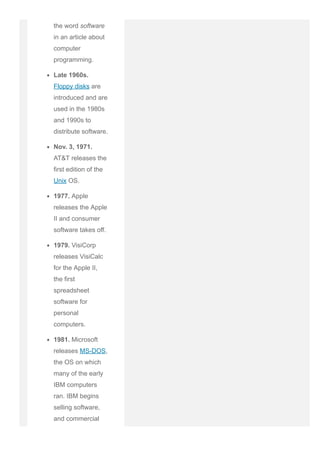 the word software
in an article about
computer
programming.
Late 1960s.
Floppy disks are
introduced and are
used in the 1980s
and 1990s to
distribute software.
Nov. 3, 1971.
AT&T releases the
first edition of the
Unix OS.
1977. Apple
releases the Apple
II and consumer
software takes off.
1979. VisiCorp
releases VisiCalc
for the Apple II,
the first
spreadsheet
software for
personal
computers.
1981. Microsoft
releases MS­DOS,
the OS on which
many of the early
IBM computers
ran. IBM begins
selling software,
and commercial
 