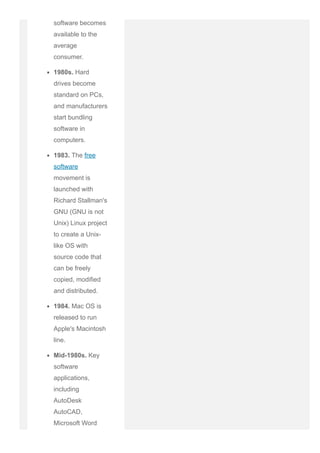 software becomes
available to the
average
consumer.
1980s. Hard
drives become
standard on PCs,
and manufacturers
start bundling
software in
computers.
1983. The free
software
movement is
launched with
Richard Stallman's
GNU (GNU is not
Unix) Linux project
to create a Unix­
like OS with
source code that
can be freely
copied, modified
and distributed.
1984. Mac OS is
released to run
Apple's Macintosh
line.
Mid­1980s. Key
software
applications,
including
AutoDesk
AutoCAD,
Microsoft Word
 