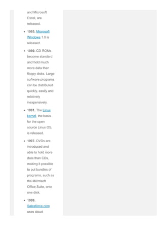and Microsoft
Excel, are
released.
1985. Microsoft
Windows 1.0 is
released.
1989. CD­ROMs
become standard
and hold much
more data than
floppy disks. Large
software programs
can be distributed
quickly, easily and
relatively
inexpensively.
1991. The Linux
kernel, the basis
for the open
source Linux OS,
is released.
1997. DVDs are
introduced and
able to hold more
data than CDs,
making it possible
to put bundles of
programs, such as
the Microsoft
Office Suite, onto
one disk.
1999.
Salesforce.com
uses cloud
 