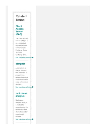 Related
Terms
Client
Access
Server
(CAS)
The Client Access
Server (CAS) is a
server role that
handles all client
connections to
Exchange Server
2010 and
Exchange 2013.
See complete definition
compiler
A compiler is a
special program
that translates a
programming
language's source
code into machine
code, bytecode or
another ...
See complete definition
root cause
analysis
Root cause
analysis (RCA) is
a method for
understanding the
underlying cause
of an observed or
experienced
incident.
See complete definition
q
q
q
 
