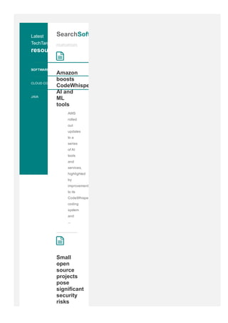 Latest
TechTarget
resources
SOFTWARE QUALITY
CLOUD COMPUTING
JAVA
SearchSoftware
Amazon
boosts
CodeWhisperer,
AI and
ML
tools
AWS
rolled
out
updates
to a
series
of AI
tools
and
services,
highlighted
by
improvements
to its
CodeWhisperer
coding
system
and
...
2
Small
open
source
projects
pose
significant
security
risks
2
 