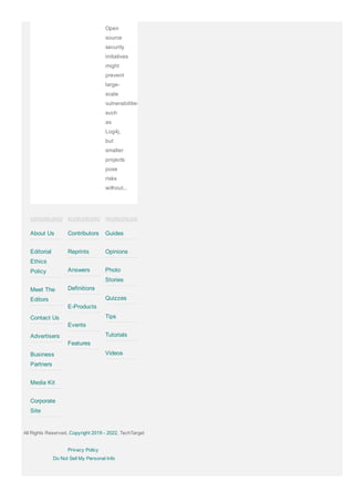 Open
source
security
initiatives
might
prevent
large­
scale
vulnerabilities
such
as
Log4j,
but
smaller
projects
pose
risks
without...
About Us
Editorial
Ethics
Policy
Meet The
Editors
Contact Us
Advertisers
Business
Partners
Media Kit
Corporate
Site
Contributors
Reprints
Answers
Definitions
E­Products
Events
Features
Guides
Opinions
Photo
Stories
Quizzes
Tips
Tutorials
Videos
All Rights Reserved, Copyright 2019 ­ 2022, TechTarget
Privacy Policy
Do Not Sell My Personal Info
 
