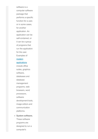 software is a
computer software
package that
performs a specific
function for a user,
or in some cases,
for another
application. An
application can be
self­contained, or
it can be a group
of programs that
run the application
for the user.
Examples of
modern
applications
include office
suites, graphics
software,
databases and
database
management
programs, web
browsers, word
processors,
software
development tools,
image editors and
communication
platforms.
System software.
These software
programs are
designed to run a
computer's
 