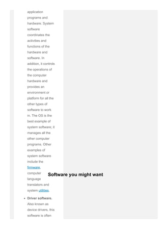application
programs and
hardware. System
software
coordinates the
activities and
functions of the
hardware and
software. In
addition, it controls
the operations of
the computer
hardware and
provides an
environment or
platform for all the
other types of
software to work
in. The OS is the
best example of
system software; it
manages all the
other computer
programs. Other
examples of
system software
include the
firmware,
computer
language
translators and
system utilities.
Driver software.
Also known as
device drivers, this
software is often
Software you might want
 