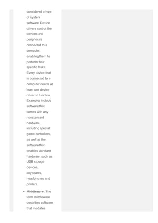 considered a type
of system
software. Device
drivers control the
devices and
peripherals
connected to a
computer,
enabling them to
perform their
specific tasks.
Every device that
is connected to a
computer needs at
least one device
driver to function.
Examples include
software that
comes with any
nonstandard
hardware,
including special
game controllers,
as well as the
software that
enables standard
hardware, such as
USB storage
devices,
keyboards,
headphones and
printers.
Middleware. The
term middleware
describes software
that mediates
 