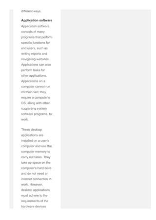 different ways.
Application software
Application software
consists of many
programs that perform
specific functions for
end users, such as
writing reports and
navigating websites.
Applications can also
perform tasks for
other applications.
Applications on a
computer cannot run
on their own; they
require a computer's
OS, along with other
supporting system
software programs, to
work.
These desktop
applications are
installed on a user's
computer and use the
computer memory to
carry out tasks. They
take up space on the
computer's hard drive
and do not need an
internet connection to
work. However,
desktop applications
must adhere to the
requirements of the
hardware devices
 