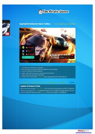 Asphalt 8 Airborne Hack Online (no download needed)
1. Connect your device to computer
2. Be sure that you have instaled this game on your device
3. Launch Asphalt 8 Airborne game
4. Select what device are you using and click Connect
5. Select features and press Generate
6. Wait till end. Then open the game and enjoy playing with new features
Credit Rating Cheats The Game New car loan rates The Gaming
Asphalt 8 Airborne Cheat
Want some star,money,unlock all cars? Do not wait and prepare yourself to Asphalt 8
Airborne by using our cheat tool! Be the best of all, and get advantage easily! You can
use our Asphalt 8 Airborne Hack directly from your browser, undetected.
Android
iOS
WinPhone
Connect Status: Not connected
converted by Web2PDFConvert.com
 