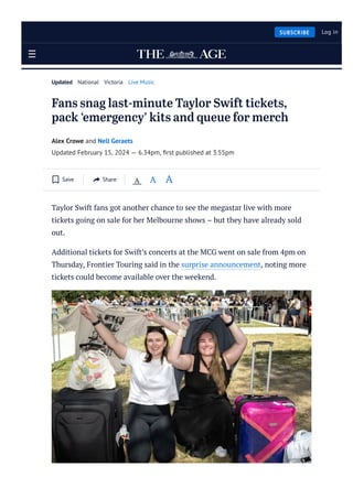 Fans snag last-minute Taylor Swift tickets,
pack ‘emergency’ kits and queue for merch
Alex Crowe and Nell Geraets
Updated February 15, 2024 — 6.34pm, ﬁrst published at 3.55pm
Taylor Swift fans got another chance to see the megastar live with more
tickets going on sale for her Melbourne shows – but they have already sold
out.
Additional tickets for Swift’s concerts at the MCG went on sale from 4pm on
Thursday, Frontier Touring said in the surprise announcement, noting more
tickets could become available over the weekend.
Updated National Victoria Live Music
Save Share A A A
SUBSCRIBE Log in
 