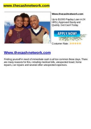 www.thecashnetwork.com
Www.thecashnetwork.com
Up to $1000 Payday Loan in 24
HRS.| Approved Easily and
Quickly. Get Cash Today.
Costumer Rate :
Www.thecashnetwork.com
Finding yourself in need of immediate cash is all too common these days. There
are many reasons for this, including medical bills, unexpected travel, home
repairs, car repairs and several other unexpected expenses.
 