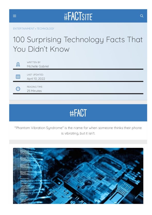 "Phantom Vibration Syndrome" is the name for when someone thinks their phone
is vibrating, but it isn’t.
ENTERTAINMENT › TECHNOLOGY
100 Surprising Technology Facts That
You Didn’t Know
WRITTEN BY:
Michelle Gabriel
LAST UPDATED:
April 10, 2022
READING TIME:
25 Minutes
 