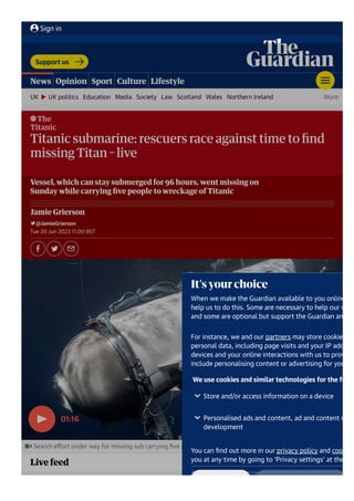 The
Titanic
Titanic submarine: rescuers race against time to ﬁnd
missing Titan 몭 live
Vessel, which can stay submerged for 96 hours, went missing on
Sunday while carrying ﬁve people to wreckage of Titanic
Jamie Grierson
@JamieGrierson
Tue 20 Jun 2023 11.00 BST
Search eﬀort under way for missing sub carrying ﬁve people near Titanic wreck – video
01:16
Live feed
Support us
UK UK politics Education Media Society Law Scotland Wales Northern Ireland More
News Opinion Sport Culture Lifestyle
Sign in
It's your choice
When we make the Guardian available to you online, w
help us to do this. Some are necessary to help our webs
and some are optional but support the Guardian and yo
For instance, we and our partners may store cookies an
personal data, including page visits and your IP address
devices and your online interactions with us to provide,
include personalising content or advertising for you.
We use cookies and similar technologies for the follow
You can ﬁnd out more in our privacy policy and cookie p
you at any time by going to ‘Privacy settings’ at the bot
Are you happy to accept cookies? To manage your cook
Store and/or access information on a device
Personalised ads and content, ad and content meas
development
 