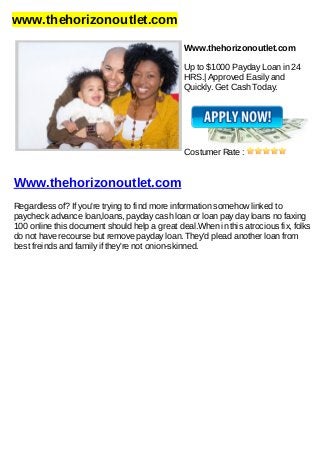 www.thehorizonoutlet.com
Www.thehorizonoutlet.com
Up to $1000 Payday Loan in 24
HRS.| Approved Easily and
Quickly. Get Cash Today.
Costumer Rate :
Www.thehorizonoutlet.com
Regardless of? If you're trying to find more information somehow linked to
paycheck advance loan,loans, payday cash loan or loan pay day loans no faxing
100 online this document should help a great deal.When in this atrocious fix, folks
do not have recourse but remove payday loan. They'd plead another loan from
best freinds and family if they're not onion-skinned.
 