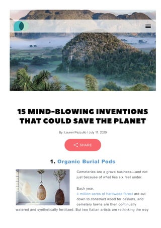 15 MIND-BLOWING INVENTIONS
THAT COULD SAVE THE PLANET
By: Lauren Pezzullo / July 11, 2020
1. Organic Burial Pods
Cemeteries are a grave business—and not
just because of what lies six feet under.
Each year,
4 million acres of hardwood forest are cut
down to construct wood for caskets, and
cemetery lawns are then continually
watered and synthetically fertilized. But two Italian artists are rethinking the way
SHARE
 