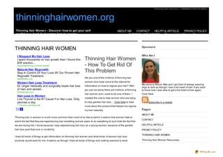 Thinning Hair Women | THINNING HAIR WOMEN



thinninghairwomen.org
Thinning Hair Women - Discover how to get your self                                            ABOUT ME   CONTACT    HELPFUL ARTICLE      PRIVACY POLICY
confidence back by learning how to regrow.                                                           THINNING HAIR WOMEN   Thinning Hair Women Resources



                                                                                                                    Sponsors
THINNING HAIR WOMEN
  I Stopped M y Hair Loss                                                                                           Who Am I
  I spent thousands on hair growth then I found this             Thinning Hair Women
  $39 solution...
  naturalwellbeing.c om/hair-growth                              - How To Get Rid Of
  Natural Hair Regrowth
  Stay In Control Of Your Look W/ Our Proven Hair                This Problem
  Regrowth Treatment.
  www.Bosley.c om
                                                                 Are you one of the millions of thinning hair

  Women Hair Loss Treatment                                      women who have come to the internet for
                                                                                                                    My name is Allison Mae and I got tired of always wearing
  Dr. Unger medically and surgically treats hair loss            information on how to regrow your hair? Well
                                                                                                                    wigs to look as though I had a full head of hair. If you want
  of men and women.                                              you are not alone there are millions of thinning   to know how I was able to get a full head of hair again.
  drmarkunger.c om
                                                                 hair women and I used to be one of them. I         Click Here
  Hair Loss in Women
                                                                 created this site to help women who are trying
  Low Thyroid is the #1 Cause For Hair Loss. Only
  pennies a day.                                                 to stop genetic hair loss… Click here to read            Subscribe in a reader
  1-Thyroid.c om/HairLoss                                        more about the product that helped me regrow
                                                                 my hair naturally.                                 Pages
                                                                                                                    ABOUT ME
Thinning hair in women is much more common than most of us like to admit; it seems that women hate to
                                                                                                                    CONTACT
admit the fact that they are experiencing hair shedding and we seem to do everything to try to hide the fact that
we are losing hair. I know because I was experiencing hair loss as a young women; because of the genetic            HELPFUL ARTICLE
hair loss pool that runs in my family.                                                                              PRIVACY POLICY

                                                                                                                    THINNING HAIR WOMEN
I tried all kinds of things to get information on thinning hair women and what kinds of women hair loss
products would work for me. It seems as though I tried all kinds of things and nothing seemed to work.              Thinning Hair Women Resources


My husband purchased some regrow hair shampoo to help me get my hair back. Well unfortunately it did not
                                                                                                                                                                           PDFmyURL.com
 
